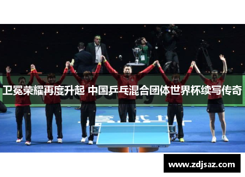 卫冕荣耀再度升起 中国乒乓混合团体世界杯续写传奇 卫冕荣耀再度升起 中国乒乓混合团体世界杯续写传奇