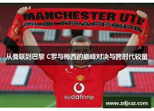 从曼联到巴黎 C罗与梅西的巅峰对决与跨时代较量