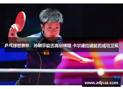 乒乓球世界杯：孙颖莎能否再创辉煌 卡尔德拉诺能否成功卫冕