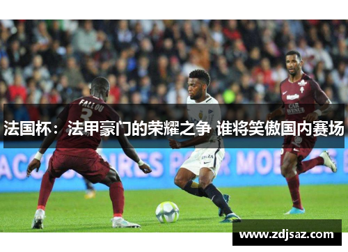 法国杯：法甲豪门的荣耀之争 谁将笑傲国内赛场