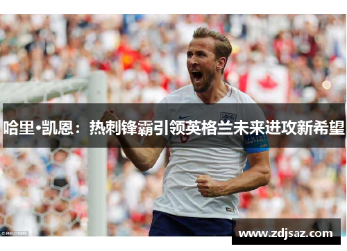 哈里·凯恩:热刺锋霸引领英格兰未来进攻新希望 哈里·凯恩:热刺锋霸引领英格兰未来进攻新希望