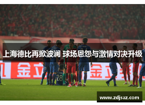 上海德比再掀波澜 球场恩怨与激情对决升级