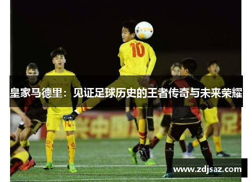 皇家马德里：见证足球历史的王者传奇与未来荣耀