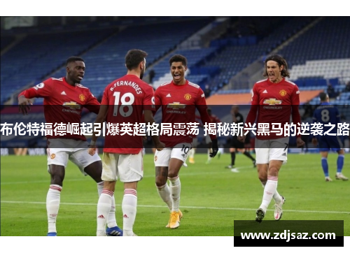 布伦特福德崛起引爆英超格局震荡 揭秘新兴黑马的逆袭之路