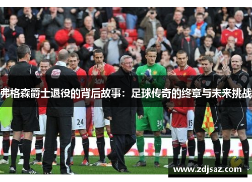 弗格森爵士退役的背后故事：足球传奇的终章与未来挑战