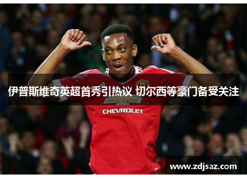 伊普斯维奇英超首秀引热议 切尔西等豪门备受关注