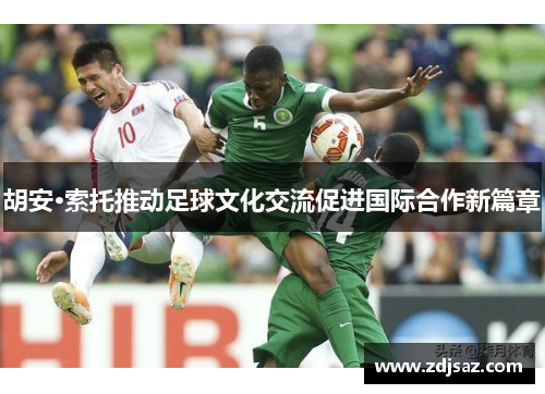 胡安·索托推动足球文化交流促进国际合作新篇章 胡安·索托推动足球文化交流促进国际合作新篇章